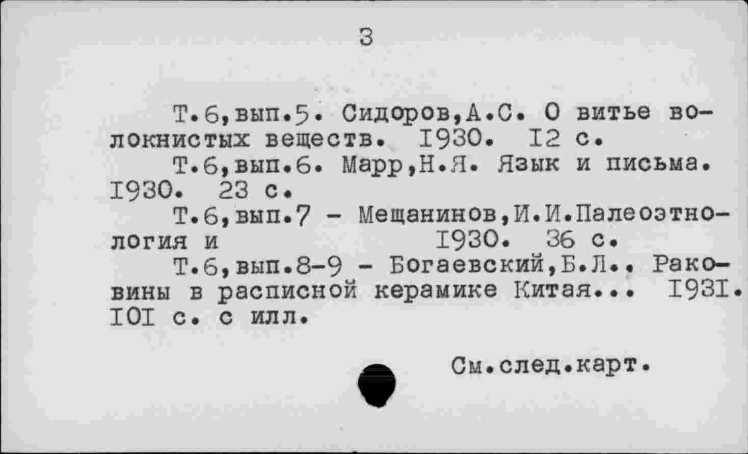 ﻿Т.6,вып«5» Сидоров,А.С. О витье волокнистых веществ. 1930. 12 с.
Т.6,вып.6. Марр,Н.Я. Язык и письма. 1930. 23 с.
Т.б,вып.7 - Мещанинов,И.И.Палеоэтнология и	1930.	36 с.
Т.6,вып.8-9 - Богаевский,Б.Л.. Раковины в расписной керамике Китая... 1931. 101 с. с илл.
См.след.карт.